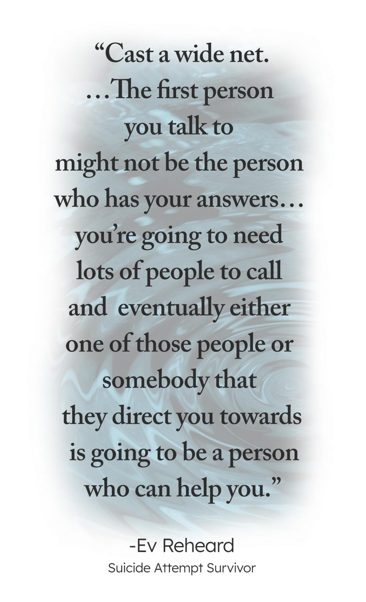 "Cast a wide net. … The first person you talk to might not be the person who has your answers … you're going to need lots of people to call and eventually either one of those people or somebody that they direct you towards is going to be a person who can help you." -Ev Reheard Suicide Attempt Survivor